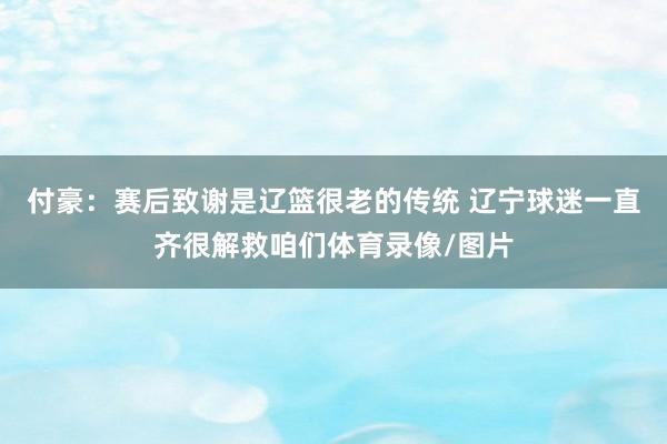 付豪:赛后致谢是辽篮很老的传统 辽宁球迷一直齐很解救咱们体育录像/图片