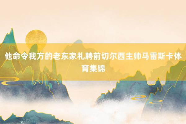 他命令我方的老东家礼聘前切尔西主帅马雷斯卡体育集锦