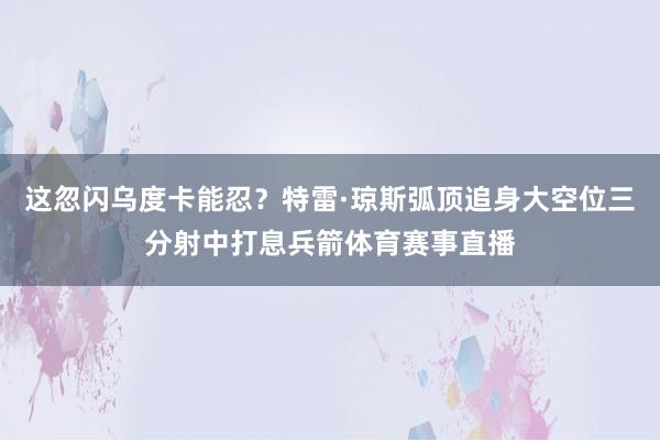 这忽闪乌度卡能忍？特雷·琼斯弧顶追身大空位三分射中打息兵箭体育赛事直播
