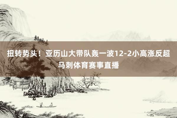 扭转势头！亚历山大带队轰一波12-2小高涨反超马刺体育赛事直播