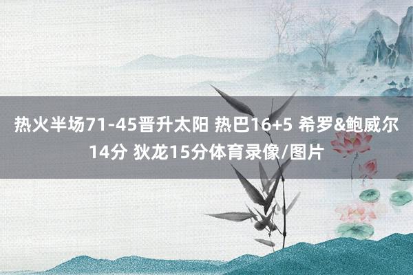 热火半场71-45晋升太阳 热巴16+5 希罗&鲍威尔14分 狄龙15分体育录像/图片
