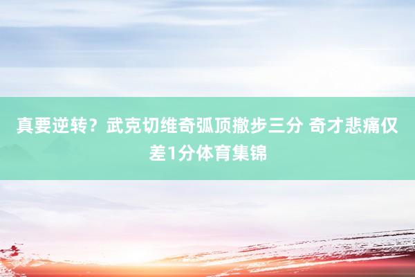 真要逆转？武克切维奇弧顶撤步三分 奇才悲痛仅差1分体育集锦