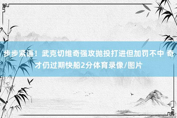 步步紧逼！武克切维奇强攻抛投打进但加罚不中 奇才仍过期快船2分体育录像/图片