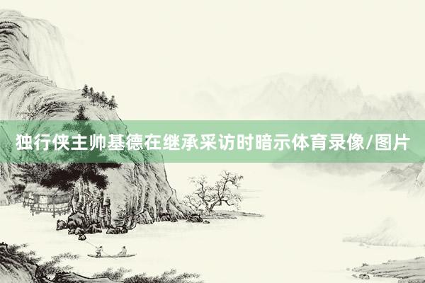 独行侠主帅基德在继承采访时暗示体育录像/图片
