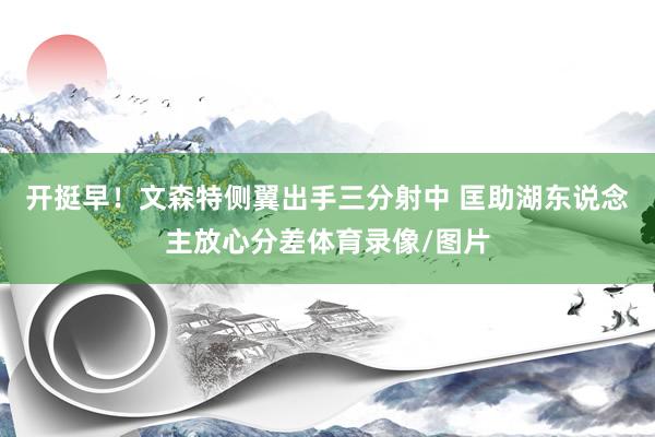 开挺早！文森特侧翼出手三分射中 匡助湖东说念主放心分差体育录像/图片