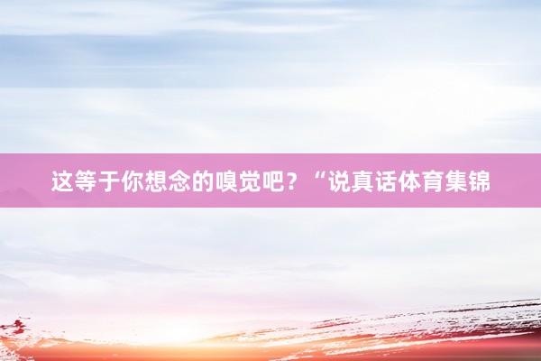 这等于你想念的嗅觉吧？“说真话体育集锦