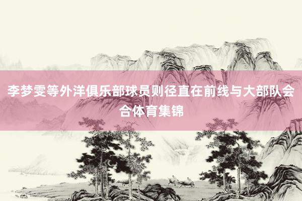李梦雯等外洋俱乐部球员则径直在前线与大部队会合体育集锦