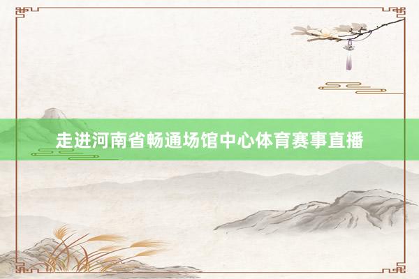 走进河南省畅通场馆中心体育赛事直播