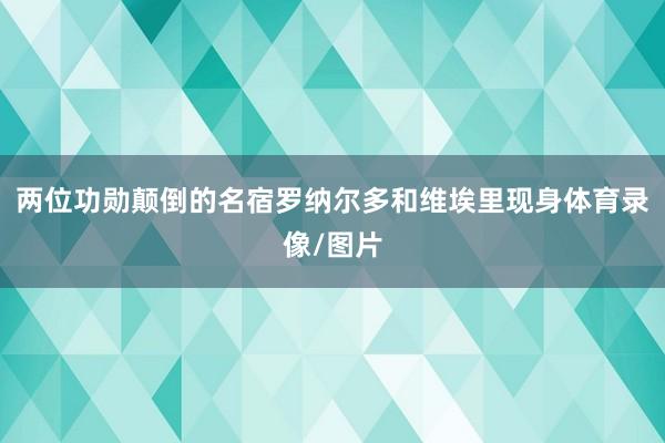 两位功勋颠倒的名宿罗纳尔多和维埃里现身体育录像/图片