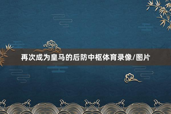 再次成为皇马的后防中枢体育录像/图片