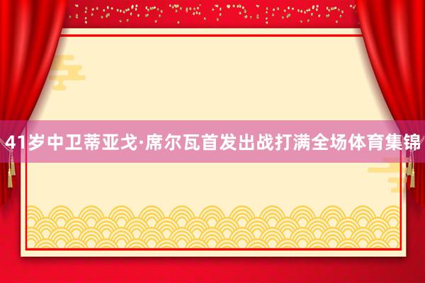 41岁中卫蒂亚戈·席尔瓦首发出战打满全场体育集锦
