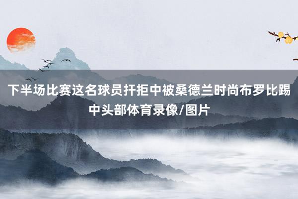 下半场比赛这名球员扞拒中被桑德兰时尚布罗比踢中头部体育录像/图片