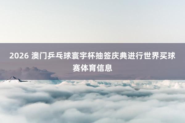 2026 澳门乒乓球寰宇杯抽签庆典进行世界买球赛体育信息