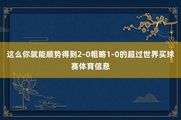 这么你就能顺势得到2-0粗略1-0的超过世界买球赛体育信息