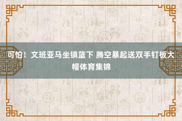 可怕！文班亚马坐镇篮下 腾空暴起送双手钉板大帽体育集锦