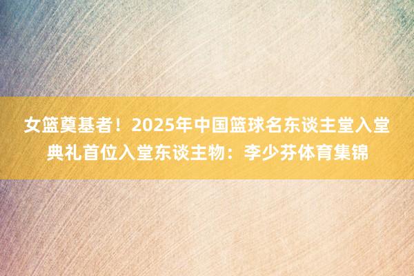女篮奠基者！2025年中国篮球名东谈主堂入堂典礼首位入堂东谈主物：李少芬体育集锦