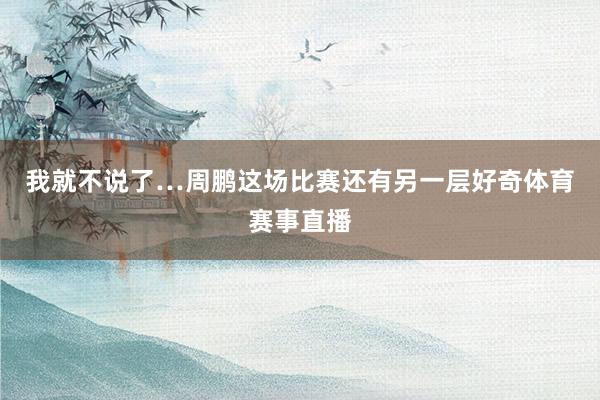 我就不说了…周鹏这场比赛还有另一层好奇体育赛事直播