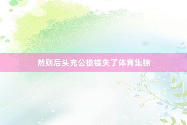 然则后头充公拢错失了体育集锦