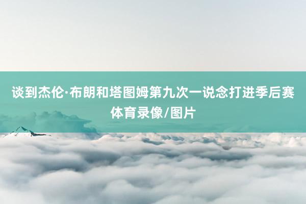 谈到杰伦·布朗和塔图姆第九次一说念打进季后赛体育录像/图片