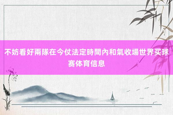 不妨看好兩隊在今仗法定時間內和氣收場世界买球赛体育信息