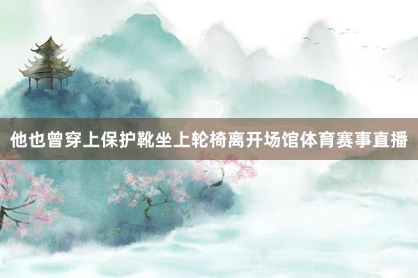 他也曾穿上保护靴坐上轮椅离开场馆体育赛事直播