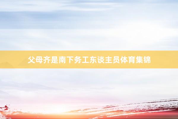 父母齐是南下务工东谈主员体育集锦