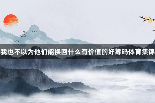 我也不以为他们能换回什么有价值的好筹码体育集锦