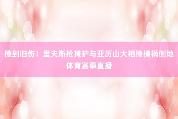 撞到旧伤！里夫斯抢掩护与亚历山大相撞横祸倒地体育赛事直播