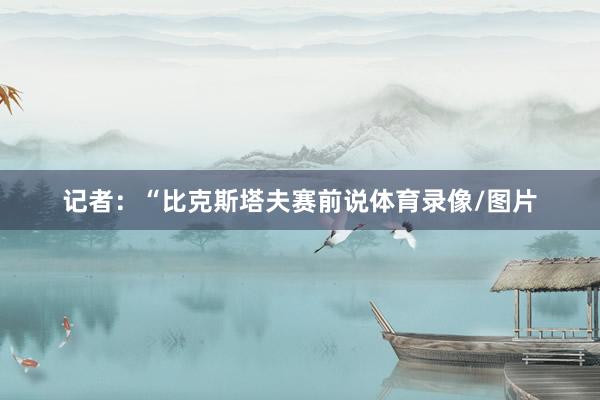 记者：“比克斯塔夫赛前说体育录像/图片