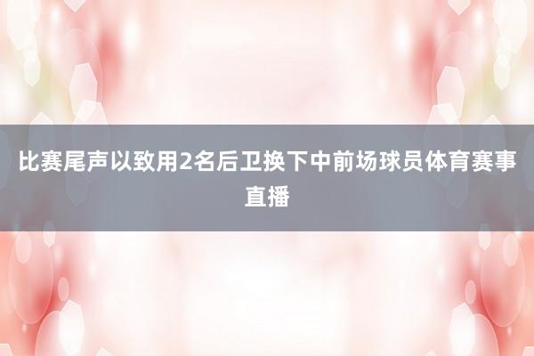 比赛尾声以致用2名后卫换下中前场球员体育赛事直播