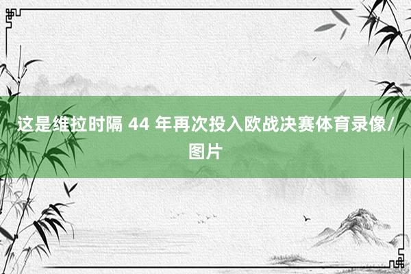 这是维拉时隔 44 年再次投入欧战决赛体育录像/图片