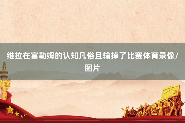 维拉在富勒姆的认知凡俗且输掉了比赛体育录像/图片