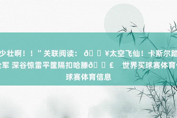 少壮啊！！”关联阅读： 💥太空飞仙！卡斯尔踏破全军 深谷惊雷平筐隔扣哈滕💣    世界买球赛体育信息