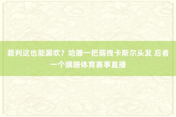 裁判这也能漏吹？哈滕一把薅拽卡斯尔头发 后者一个蹒跚体育赛事直播