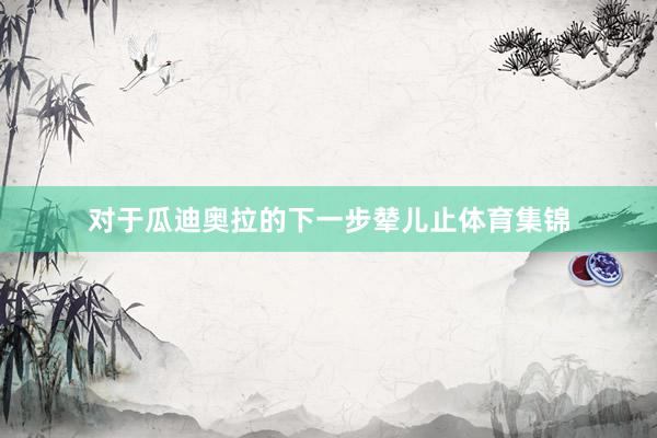对于瓜迪奥拉的下一步辇儿止体育集锦