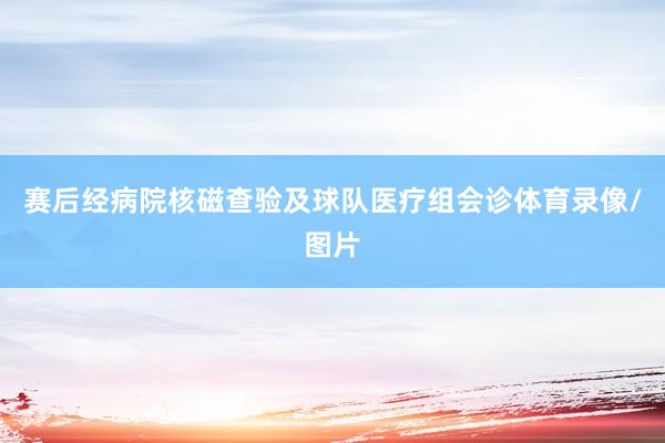 赛后经病院核磁查验及球队医疗组会诊体育录像/图片