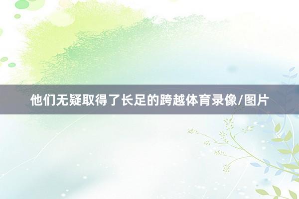 他们无疑取得了长足的跨越体育录像/图片